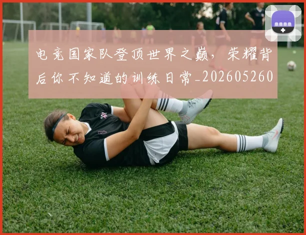 电竞国家队登顶世界之巅,荣耀背后你不知道的训练日常_20260526085644
