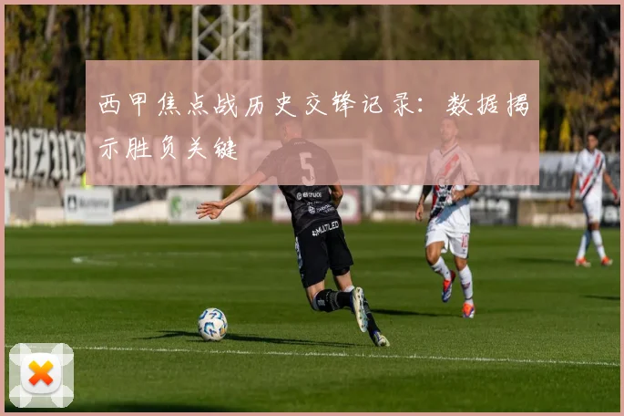 西甲焦点战历史交锋记录:数据揭示胜负关键