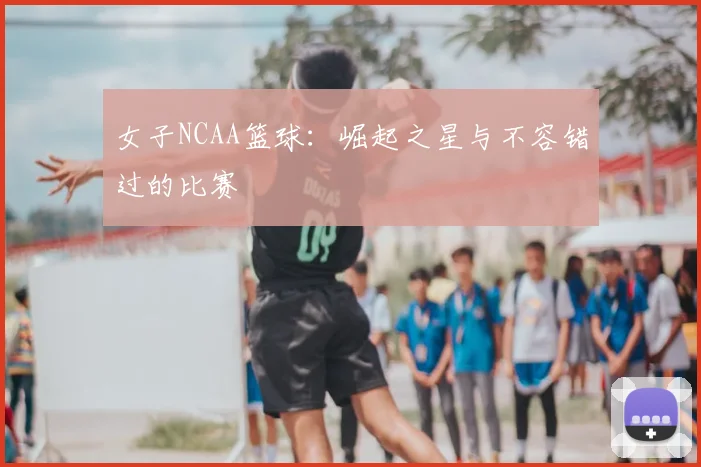 女子NCAA篮球:崛起之星与不容错过的比赛