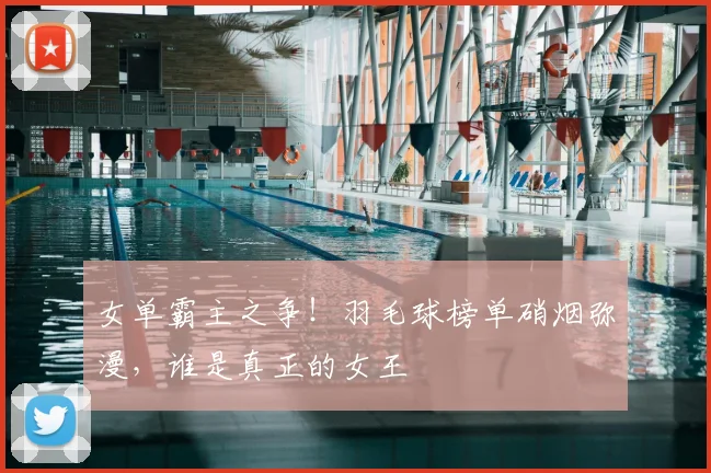 女单霸主之争！羽毛球榜单硝烟弥漫，谁是真正的女王