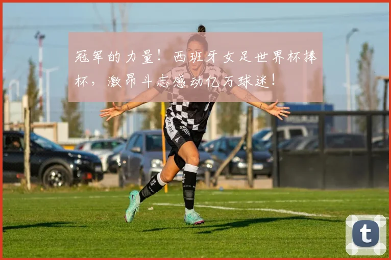 冠军的力量!西班牙女足世界杯捧杯,激昂斗志感动亿万球迷!