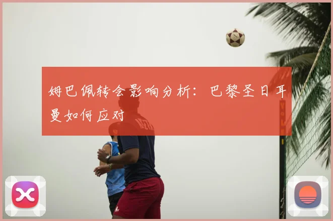 姆巴佩转会影响分析:巴黎圣日耳曼如何应对