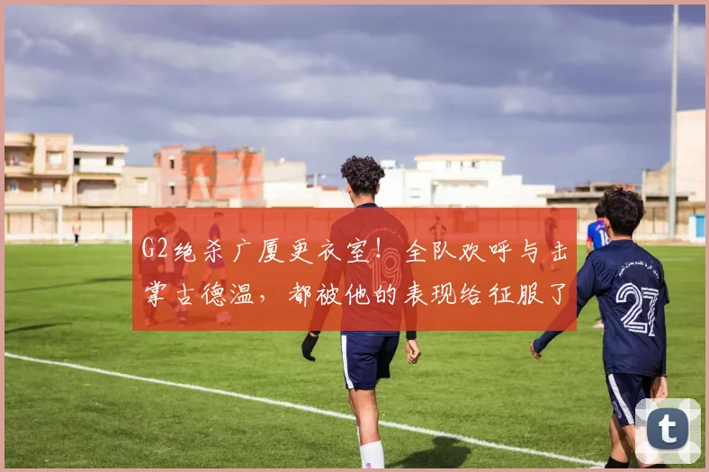 G2绝杀广厦更衣室!全队欢呼与击掌古德温,都被他的表现给征服了