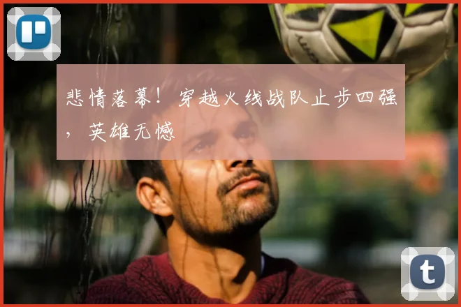悲情落幕!穿越火线战队止步四强,英雄无憾