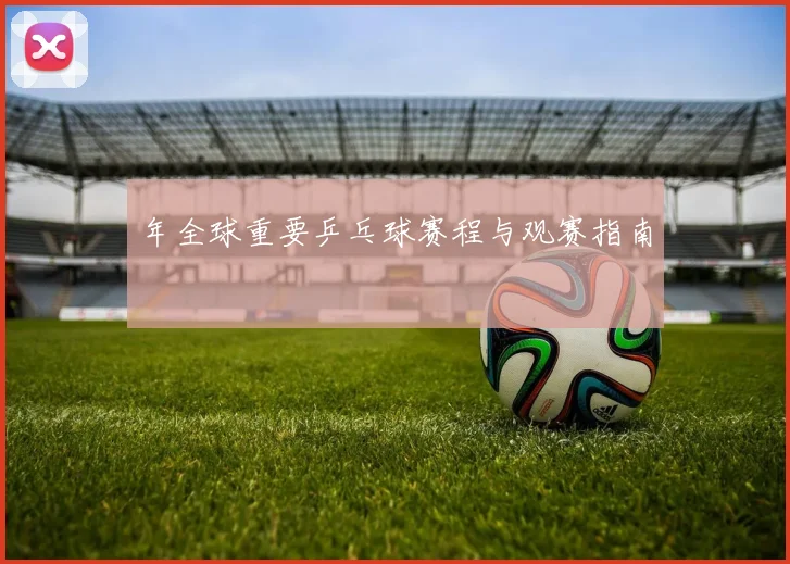 年全球重要乒乓球赛程与观赛指南