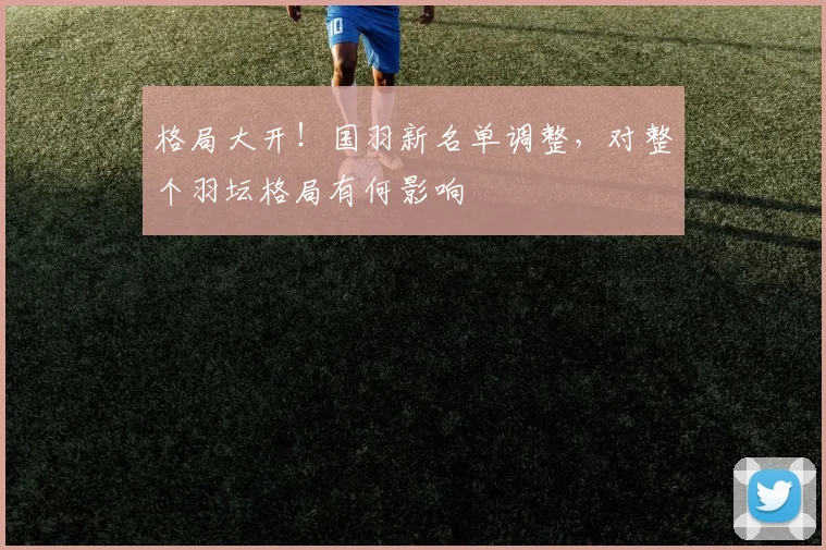 格局大开！国羽新名单调整，对整个羽坛格局有何影响