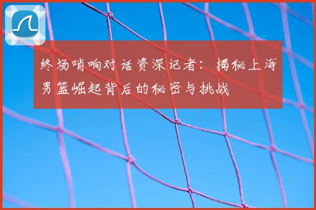 终场哨响对话资深记者:揭秘上海男篮崛起背后的秘密与挑战