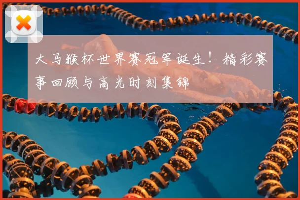 大马猴杯世界赛冠军诞生！精彩赛事回顾与高光时刻集锦