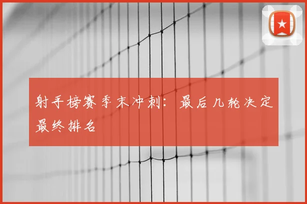 射手榜赛季末冲刺:最后几轮决定最终排名