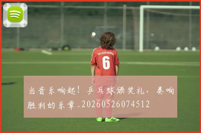 当音乐响起!乒乓球颁奖礼,奏响胜利的乐章_20260526074512