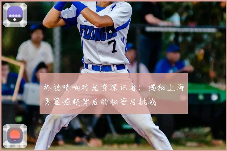 终场哨响对话资深记者:揭秘上海男篮崛起背后的秘密与挑战
